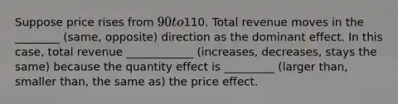 Suppose price rises from 90 to110. Total revenue moves in the ________ (same, opposite) direction as the dominant effect. In this case, total revenue ____________ (increases, decreases, stays the same) because the quantity effect is _________ (larger than, smaller than, the same as) the price effect.