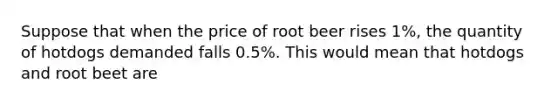 Suppose that when the price of root beer rises 1%, the quantity of hotdogs demanded falls 0.5%. This would mean that hotdogs and root beet are