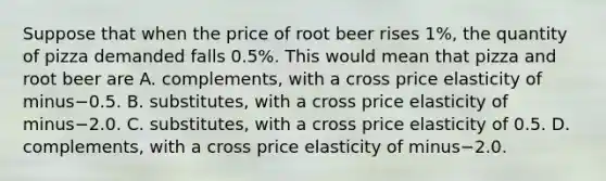 Suppose that when the price of root beer rises​ 1%, the quantity of pizza demanded falls​ 0.5%. This would mean that pizza and root beer are A. ​complements, with a cross price elasticity of minus−0.5. B. ​substitutes, with a cross price elasticity of minus−2.0. C. ​substitutes, with a cross price elasticity of 0.5. D. ​complements, with a cross price elasticity of minus−2.0.