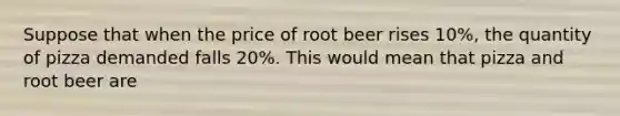 Suppose that when the price of root beer rises 10%, the quantity of pizza demanded falls 20%. This would mean that pizza and root beer are