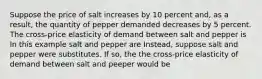 Suppose the price of salt increases by 10 percent and, as a result, the quantity of pepper demanded decreases by 5 percent. The cross-price elasticity of demand between salt and pepper is In this example salt and pepper are Instead, suppose salt and pepper were substitutes. If so, the the cross-price elasticity of demand between salt and peeper would be