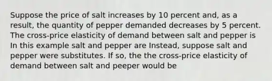 Suppose the price of salt increases by 10 percent and, as a result, the quantity of pepper demanded decreases by 5 percent. The cross-price elasticity of demand between salt and pepper is In this example salt and pepper are Instead, suppose salt and pepper were substitutes. If so, the the cross-price elasticity of demand between salt and peeper would be