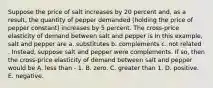 Suppose the price of salt increases by 20 percent​ and, as a​ result, the quantity of pepper demanded​ (holding the price of pepper ​constant) increases by 5 percent. The​ cross-price elasticity of demand between salt and pepper is In this​ example, salt and pepper are a. substitutes b. complements c. not related . ​Instead, suppose salt and pepper were complements. If​ so, then the​ cross-price elasticity of demand between salt and pepper would be A. less than - 1. B. zero. C. greater than 1. D. positive. E. negative.