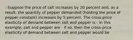 - Suppose the price of salt increases by 20 percent​ and, as a​ result, the quantity of pepper demanded​ (holding the price of pepper constant) increases by 5 percent. The​ cross-price elasticity of demand between salt and pepper is - In this​ example, salt and pepper are - If​ so, then the​ cross-price elasticity of demand between salt and pepper would be