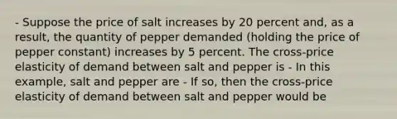 - Suppose the price of salt increases by 20 percent​ and, as a​ result, the quantity of pepper demanded​ (holding the price of pepper constant) increases by 5 percent. The​ cross-price elasticity of demand between salt and pepper is - In this​ example, salt and pepper are - If​ so, then the​ cross-price elasticity of demand between salt and pepper would be