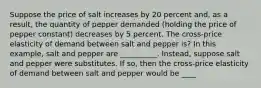 Suppose the price of salt increases by 20 percent​ and, as a​ result, the quantity of pepper demanded​ (holding the price of pepper ​constant) decreases by 5 percent. The​ cross-price elasticity of demand between salt and pepper is? In this example, salt and pepper are __________. Instead, suppose salt and pepper were substitutes. If​ so, then the​ cross-price elasticity of demand between salt and pepper would be ____