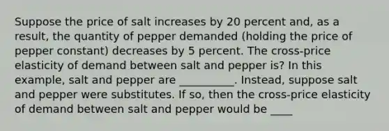 Suppose the price of salt increases by 20 percent​ and, as a​ result, the quantity of pepper demanded​ (holding the price of pepper ​constant) decreases by 5 percent. The​ cross-price elasticity of demand between salt and pepper is? In this example, salt and pepper are __________. Instead, suppose salt and pepper were substitutes. If​ so, then the​ cross-price elasticity of demand between salt and pepper would be ____