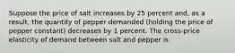 Suppose the price of salt increases by 25 percent​ and, as a​ result, the quantity of pepper demanded​ (holding the price of pepper ​constant) decreases by 1 percent. The​ cross-price elasticity of demand between salt and pepper is