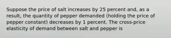 Suppose the price of salt increases by 25 percent​ and, as a​ result, the quantity of pepper demanded​ (holding the price of pepper ​constant) decreases by 1 percent. The​ cross-price elasticity of demand between salt and pepper is