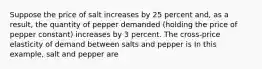 Suppose the price of salt increases by 25 percent​ and, as a​ result, the quantity of pepper demanded​ (holding the price of pepper ​constant) increases by 3 percent. The​ cross-price elasticity of demand between salts and pepper is In this​ example, salt and pepper are