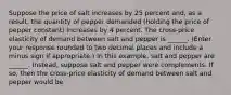 Suppose the price of salt increases by 25 percent​ and, as a​ result, the quantity of pepper demanded​ (holding the price of pepper ​constant) increases by 4 percent. The​ cross-price elasticity of demand between salt and pepper is ______. ​(Enter your response rounded to two decimal places and include a minus sign if​ appropriate.) In this​ example, salt and pepper are ______. ​Instead, suppose salt and pepper were complements. If​ so, then the​ cross-price elasticity of demand between salt and pepper would be