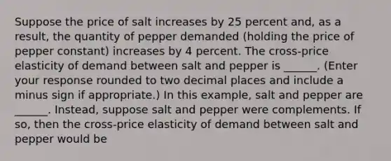 Suppose the price of salt increases by 25 percent​ and, as a​ result, the quantity of pepper demanded​ (holding the price of pepper ​constant) increases by 4 percent. The​ cross-price elasticity of demand between salt and pepper is ______. ​(Enter your response rounded to two decimal places and include a minus sign if​ appropriate.) In this​ example, salt and pepper are ______. ​Instead, suppose salt and pepper were complements. If​ so, then the​ cross-price elasticity of demand between salt and pepper would be