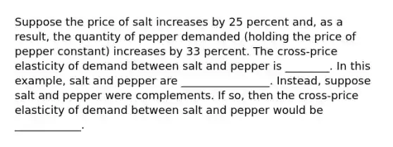 Suppose the price of salt increases by 25 percent​ and, as a​ result, the quantity of pepper demanded​ (holding the price of pepper ​constant) increases by 33 percent. The​ cross-price elasticity of demand between salt and pepper is ________. In this example, salt and pepper are ________________. Instead, suppose salt and pepper were complements. If so, then the cross-price elasticity of demand between salt and pepper would be ____________.