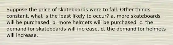 Suppose the price of skateboards were to fall. Other things constant, what is the least likely to occur? a. more skateboards will be purchased. b. more helmets will be purchased. c. the demand for skateboards will increase. d. the demand for helmets will increase.