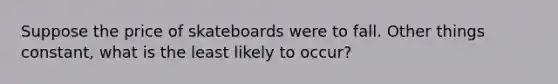 Suppose the price of skateboards were to fall. Other things constant, what is the least likely to occur?