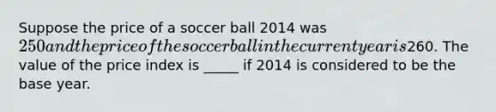 Suppose the price of a soccer ball 2014 was 250 and the price of the soccer ball in the current year is260. The value of the price index is _____ if 2014 is considered to be the base year.