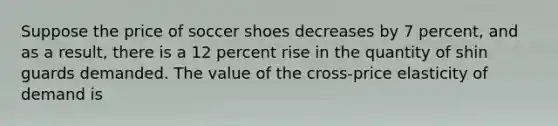 Suppose the price of soccer shoes decreases by 7 percent, and as a result, there is a 12 percent rise in the quantity of shin guards demanded. The value of the cross-price elasticity of demand is