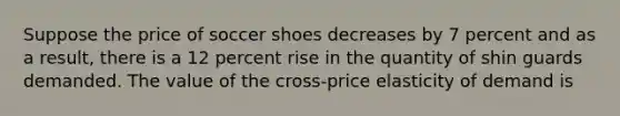 Suppose the price of soccer shoes decreases by 7 percent and as a result, there is a 12 percent rise in the quantity of shin guards demanded. The value of the cross-price elasticity of demand is