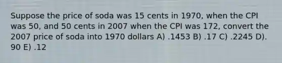 Suppose the price of soda was 15 cents in 1970, when the CPI was 50, and 50 cents in 2007 when the CPI was 172, convert the 2007 price of soda into 1970 dollars A) .1453 B) .17 C) .2245 D). 90 E) .12