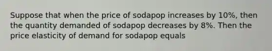 Suppose that when the price of sodapop increases by 10%, then the quantity demanded of sodapop decreases by 8%. Then the price elasticity of demand for sodapop equals