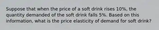 Suppose that when the price of a soft drink rises 10%, the quantity demanded of the soft drink falls 5%. Based on this information, what is the price elasticity of demand for soft drink?