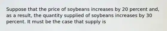 Suppose that the price of soybeans increases by 20 percent and, as a result, the quantity supplied of soybeans increases by 30 percent. It must be the case that supply is