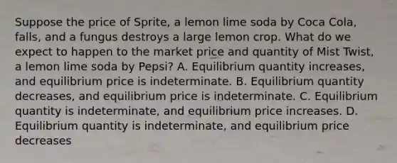 Suppose the price of Sprite, a lemon lime soda by Coca Cola, falls, and a fungus destroys a large lemon crop. What do we expect to happen to the market price and quantity of Mist Twist, a lemon lime soda by Pepsi? A. Equilibrium quantity increases, and equilibrium price is indeterminate. B. Equilibrium quantity decreases, and equilibrium price is indeterminate. C. Equilibrium quantity is indeterminate, and equilibrium price increases. D. Equilibrium quantity is indeterminate, and equilibrium price decreases