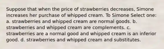 Suppose that when the price of strawberries decreases, Simone increases her purchase of whipped cream. To Simone Select one: a. strawberries and whipped cream are normal goods. b. strawberries and whipped cream are complements. c. strawberries are a normal good and whipped cream is an inferior good. d. strawberries and whipped cream and substitutes.