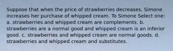 Suppose that when the price of strawberries decreases, Simone increases her purchase of whipped cream. To Simone Select one: a. strawberries and whipped cream are complements. b. strawberries are a normal good and whipped cream is an inferior good. c. strawberries and whipped cream are normal goods. d. strawberries and whipped cream and substitutes.