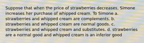 Suppose that when the price of strawberries decreases, Simone increases her purchase of whipped cream. To Simone a. strawberries and whipped cream are complements. b. strawberries and whipped cream are normal goods. c. strawberries and whipped cream and substitutes. d. strawberries are a normal good and whipped cream is an inferior good