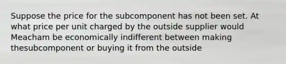 Suppose the price for the subcomponent has not been set. At what price per unit charged by the outside supplier would Meacham be economically indifferent between making thesubcomponent or buying it from the outside