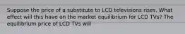 Suppose the price of a substitute to LCD televisions rises. What effect will this have on the market equilibrium for LCD​ TVs? The equilibrium price of LCD TVs will