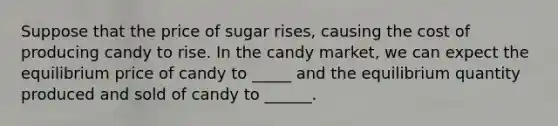 Suppose that the price of sugar rises, causing the cost of producing candy to rise. In the candy market, we can expect the equilibrium price of candy to _____ and the equilibrium quantity produced and sold of candy to ______.