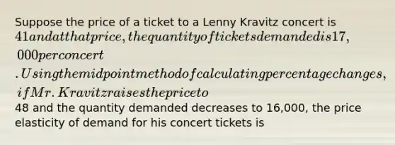 Suppose the price of a ticket to a Lenny Kravitz concert is 41 and at that price, the quantity of tickets demanded is 17,000 per concert. Using the midpoint method of calculating percentage changes, if Mr. Kravitz raises the price to48 and the quantity demanded decreases to 16,000, the price elasticity of demand for his concert tickets is