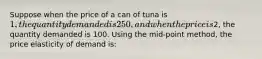 Suppose when the price of a can of tuna is 1, the quantity demanded is 250, and when the price is2, the quantity demanded is 100. Using the mid-point method, the price elasticity of demand is: