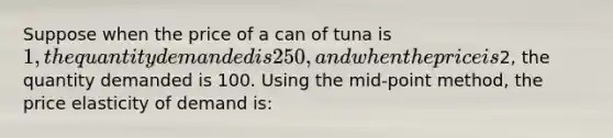 Suppose when the price of a can of tuna is 1, the quantity demanded is 250, and when the price is2, the quantity demanded is 100. Using the mid-point method, the price elasticity of demand is: