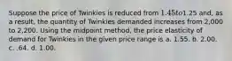 Suppose the price of Twinkies is reduced from 1.45 to1.25 and, as a result, the quantity of Twinkies demanded increases from 2,000 to 2,200. Using the midpoint method, the price elasticity of demand for Twinkies in the given price range is a. 1.55. b. 2.00. c. .64. d. 1.00.