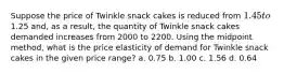 Suppose the price of Twinkle snack cakes is reduced from 1.45 to1.25 and, as a result, the quantity of Twinkle snack cakes demanded increases from 2000 to 2200. Using the midpoint method, what is the price elasticity of demand for Twinkle snack cakes in the given price range? a. 0.75 b. 1.00 c. 1.56 d. 0.64