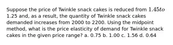 Suppose the price of Twinkle snack cakes is reduced from 1.45 to1.25 and, as a result, the quantity of Twinkle snack cakes demanded increases from 2000 to 2200. Using the midpoint method, what is the price elasticity of demand for Twinkle snack cakes in the given price range? a. 0.75 b. 1.00 c. 1.56 d. 0.64