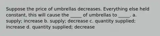 Suppose the price of umbrellas decreases. Everything else held constant, this will cause the _____ of umbrellas to _____. a. supply; increase b. supply; decrease c. quantity supplied; increase d. quantity supplied; decrease