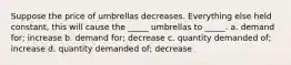 Suppose the price of umbrellas decreases. Everything else held constant, this will cause the _____ umbrellas to _____. a. demand for; increase b. demand for; decrease c. quantity demanded of; increase d. quantity demanded of; decrease