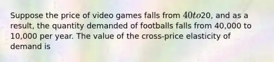 Suppose the price of video games falls from 40 to20, and as a result, the quantity demanded of footballs falls from 40,000 to 10,000 per year. The value of the cross-price elasticity of demand is