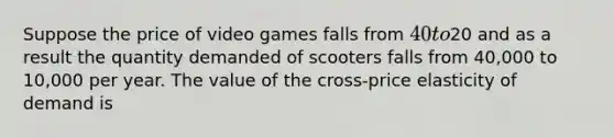 Suppose the price of video games falls from 40 to20 and as a result the quantity demanded of scooters falls from 40,000 to 10,000 per year. The value of the cross-price elasticity of demand is