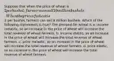 Suppose that when the price of wheat is 2 per bushel, farmers can sell 10 million bushels. When the price of wheat is3 per bushel, farmers can sell 8 million bushels. Which of the following statements is true? The demand for wheat is a. income inelastic, so an increase in the price of wheat will increase the total revenue of wheat farmers. b. income elastic, so an increase in the price of wheat will increase the total revenue of wheat farmers. c. price inelastic, so an increase in the price of wheat will increase the total revenue of wheat farmers. d. price elastic, so an increase in the price of wheat will increase the total revenue of wheat farmers.