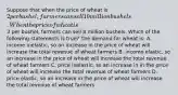 Suppose that when the price of wheat is 2 per bushel, farmers can sell 10 million bushels. When the price of wheat is3 per bushel, farmers can sell 8 million bushels. Which of the following statements is true? The demand for wheat is: A. income inelastic, so an increase in the price of wheat will increase the total revenue of wheat farmers B. income elastic, so an increase in the price of wheat will increase the total revenue of wheat farmers C. price inelastic, so an increase in in the price of wheat will increase the total revenue of wheat farmers D. price elastic, so an increase in the price of wheat will increase the total revenue of wheat farmers