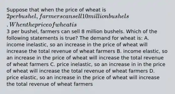 Suppose that when the price of wheat is 2 per bushel, farmers can sell 10 million bushels. When the price of wheat is3 per bushel, farmers can sell 8 million bushels. Which of the following statements is true? The demand for wheat is: A. income inelastic, so an increase in the price of wheat will increase the total revenue of wheat farmers B. income elastic, so an increase in the price of wheat will increase the total revenue of wheat farmers C. price inelastic, so an increase in in the price of wheat will increase the total revenue of wheat farmers D. price elastic, so an increase in the price of wheat will increase the total revenue of wheat farmers