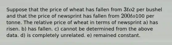 Suppose that the price of wheat has fallen from 3 to2 per bushel and that the price of newsprint has fallen from 200 to100 per tonne. The relative price of wheat in terms of newsprint a) has risen. b) has fallen. c) cannot be determined from the above data. d) is completely unrelated. e) remained constant.