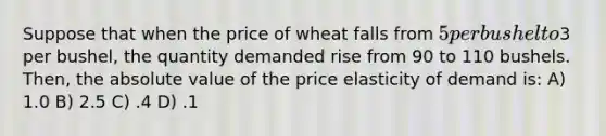 Suppose that when the price of wheat falls from 5 per bushel to3 per bushel, the quantity demanded rise from 90 to 110 bushels. Then, the <a href='https://www.questionai.com/knowledge/kbbTh4ZPeb-absolute-value' class='anchor-knowledge'>absolute value</a> of the price elasticity of demand is: A) 1.0 B) 2.5 C) .4 D) .1