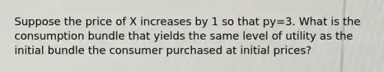 Suppose the price of X increases by 1 so that py=3. What is the consumption bundle that yields the same level of utility as the initial bundle the consumer purchased at initial prices?