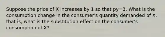 Suppose the price of X increases by 1 so that py=3. What is the consumption change in the consumer's quantity demanded of X, that is, what is the substitution effect on the consumer's consumption of X?